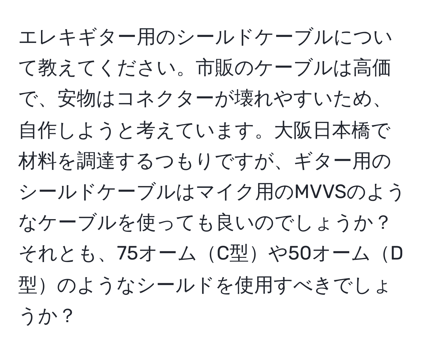 エレキギター用のシールドケーブルについて教えてください。市販のケーブルは高価で、安物はコネクターが壊れやすいため、自作しようと考えています。大阪日本橋で材料を調達するつもりですが、ギター用のシールドケーブルはマイク用のMVVSのようなケーブルを使っても良いのでしょうか？それとも、75オームC型や50オームD型のようなシールドを使用すべきでしょうか？