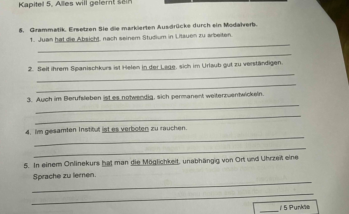 Kapitel 5, Alles will gelernt seln 
5. Grammatik. Ersetzen Sie die markierten Ausdrücke durch ein Modalverb. 
_ 
1. Juan hat die Absicht, nach seinem Studium in Litauen zu arbeiten. 
_ 
_ 
2. Seit ihrem Spanischkurs ist Helen in der Lage, sich im Urlaub gut zu verständigen. 
_ 
_ 
3. Auch im Berufsleben ist es notwendig, sich permanent weiterzuentwickeln. 
_ 
_ 
4. Im gesamten Institut ist es verboten zu rauchen. 
_ 
5. In einem Onlinekurs hat man die Möglichkeit, unabhängig von Ort und Uhrzeit eine 
_ 
Sprache zu lernen. 
_ 
_/ 5 Punkte