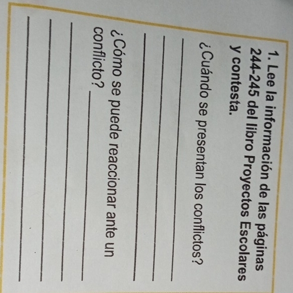 Lee la información de las páginas
244-245 del libro Proyectos Escolares 
y contesta. 
¿Cuándo se presentan los conflictos? 
_ 
_ 
_ 
¿Cómo se puede reaccionar ante un 
_ 
conflicto? 
_ 
_ 
_