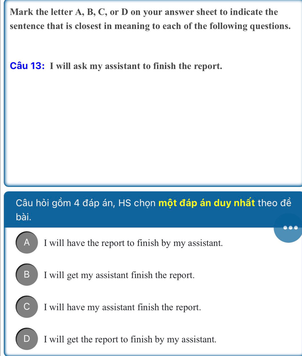 Mark the letter A, B, C, or D on your answer sheet to indicate the
sentence that is closest in meaning to each of the following questions.
Câu 13: I will ask my assistant to finish the report.
Câu hỏi gồm 4 đáp án, HS chọn một đáp án duy nhất theo đề
bài.
A ) I will have the report to finish by my assistant.
B I will get my assistant finish the report.
C  I will have my assistant finish the report.
D ) I will get the report to finish by my assistant.