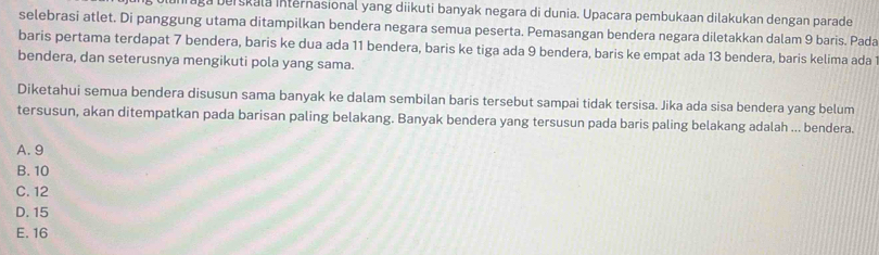 Iraga berskala internasional yang diikuti banyak negara di dunia. Upacara pembukaan dilakukan dengan parade
selebrasi atlet. Di panggung utama ditampilkan bendera negara semua peserta. Pemasangan bendera negara diletakkan dalam 9 baris. Pada
baris pertama terdapat 7 bendera, baris ke dua ada 11 bendera, baris ke tiga ada 9 bendera, baris ke empat ada 13 bendera, baris kelima ada
bendera, dan seterusnya mengikuti pola yang sama.
Diketahui semua bendera disusun sama banyak ke dalam sembilan baris tersebut sampai tidak tersisa. Jika ada sisa bendera yang belum
tersusun, akan ditempatkan pada barisan paling belakang. Banyak bendera yang tersusun pada baris paling belakang adalah ... bendera.
A. 9
B. 10
C. 12
D. 15
E. 16