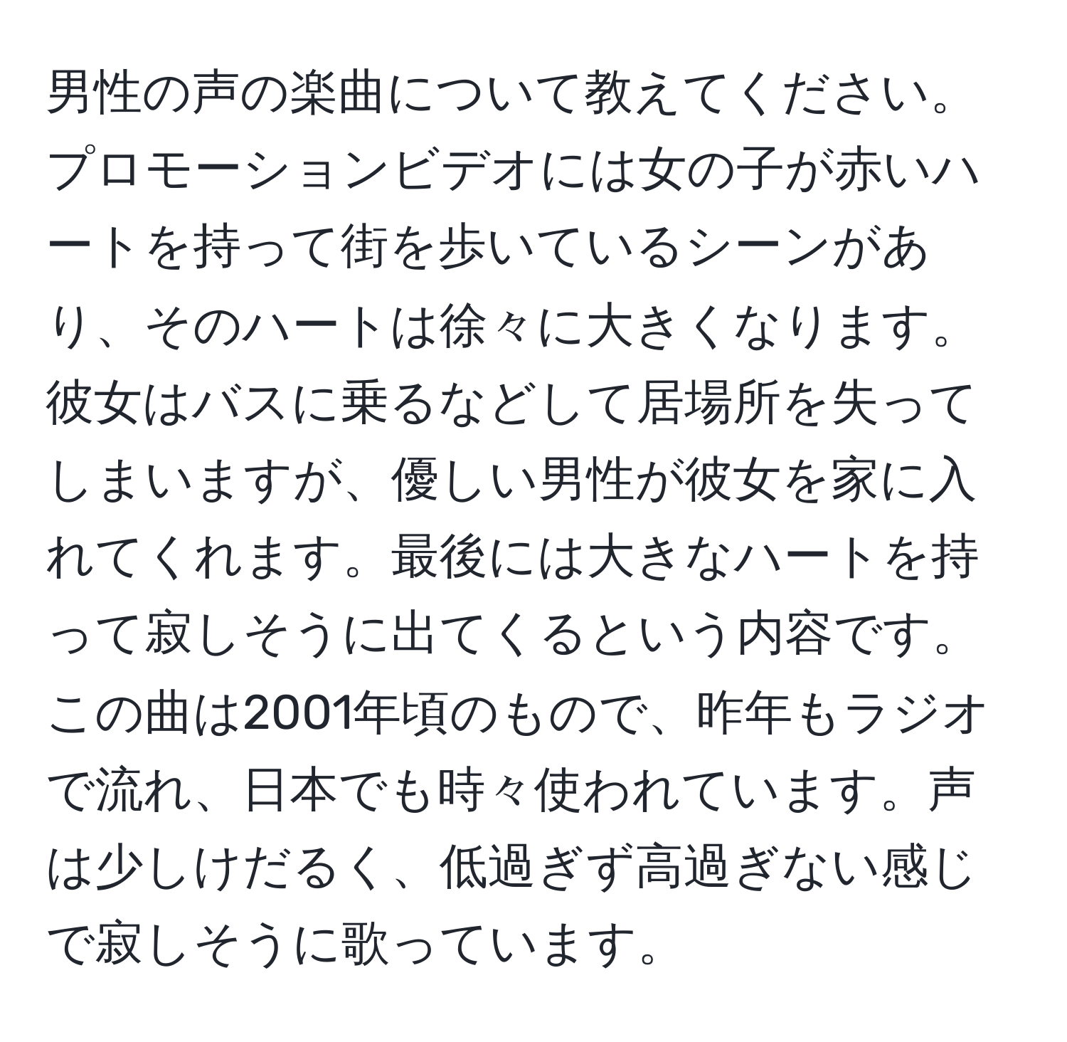 男性の声の楽曲について教えてください。プロモーションビデオには女の子が赤いハートを持って街を歩いているシーンがあり、そのハートは徐々に大きくなります。彼女はバスに乗るなどして居場所を失ってしまいますが、優しい男性が彼女を家に入れてくれます。最後には大きなハートを持って寂しそうに出てくるという内容です。この曲は2001年頃のもので、昨年もラジオで流れ、日本でも時々使われています。声は少しけだるく、低過ぎず高過ぎない感じで寂しそうに歌っています。