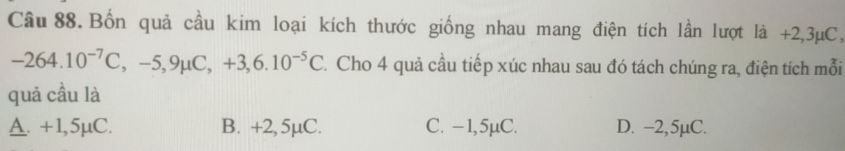 Bốn quả cầu kim loại kích thước giống nhau mang điện tích lần lượt là +2,3μC,
-264.10^(-7)C, -5, 9mu C, +3,6.10^(-5)C 1. Cho 4 quả cầu tiếp xúc nhau sau đó tách chúng ra, điện tích mỗi
quả cầu là
A. +1,5μC. B. +2, 5µC. C. −1,5µC. D. −2,5µC.