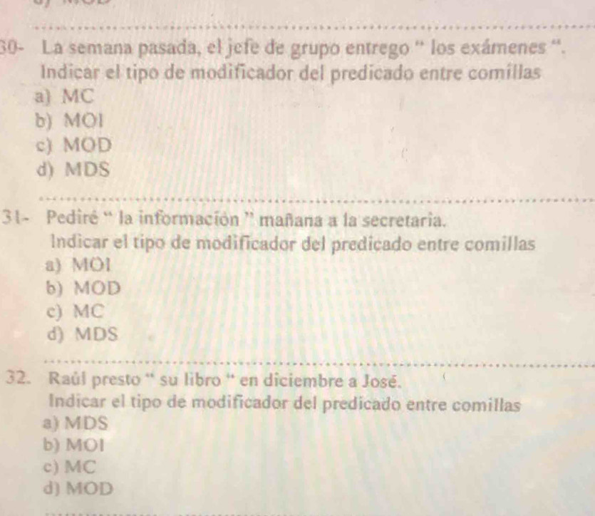 30- La semana pasada, el jefe de grupo entrego '' los exámenes ''.
Indicar el tipo de modificador del predicado entre comíllas
a) MC
b) MOl
c) MOD
d) MDS
31- Pediré “ la información ” mañana a la secretaria.
Indicar el tipo de modificador del predicado entre comillas
a) MOl
b) MOD
c) MC
d) MDS
32. Raúl presto “ su libro “ en diciembre a José. 
Indicar el tipo de modificador del predicado entre comillas
a) MDS
b) MOI
c) MC
d) MOD