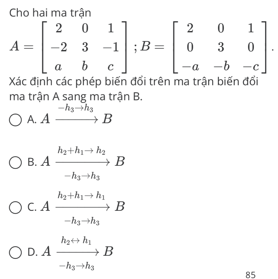 Cho hai ma trận
A=beginbmatrix 2&0&1 -2&3&-1 a&b&cendbmatrix; B=beginbmatrix 2&0&1 0&3&0 -a&-b&-cendbmatrix. 
Xác định các phép biến đối trên ma trận biến đối
ma trận A sang ma trận B.
-h_3to h_3
A. A to B
B. Axrightarrow h_2+h_1to h_2B
C. Axrightarrow h_2+h_1to h_1B
D. Afrac h_2rightarrow h_1-h_3to h_3B
85