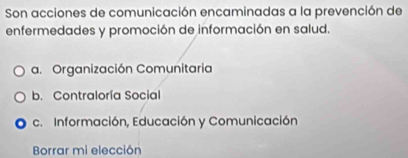 Son acciones de comunicación encaminadas a la prevención de
enfermedades y promoción de información en salud.
a. Organización Comunitaria
b. Contraloría Social
c. Información, Educación y Comunicación
Borrar mi elección