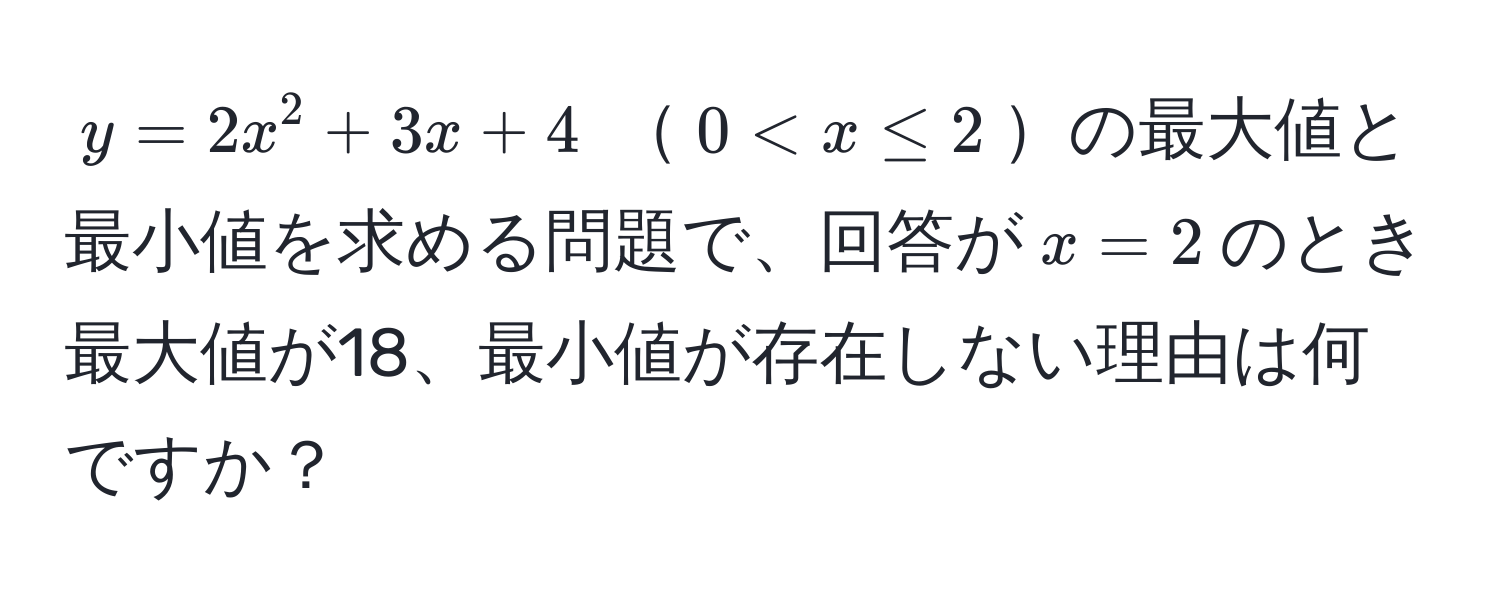 $y = 2x^2 + 3x + 4$ $0 < x ≤ 2$の最大値と最小値を求める問題で、回答が$x = 2$のとき最大値が18、最小値が存在しない理由は何ですか？