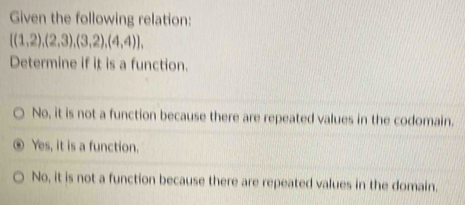 Given the following relation:
 (1,2),(2,3),(3,2),(4,4) , 
Determine if it is a function.
No, it is not a function because there are repeated values in the codomain.
Yes, it is a function.
No, it is not a function because there are repeated values in the domain.