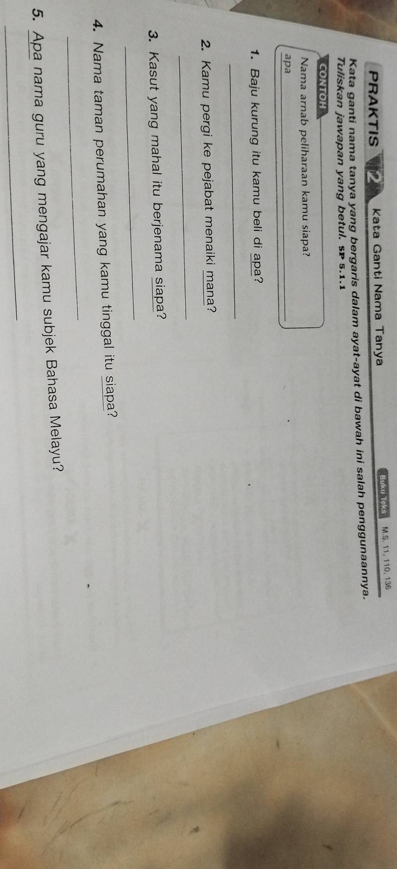 PRAKTIS Kata Ganti Nama Tanya Buku Teks M.S. 11, 110, 136
Kata ganti nama tanya yang bergaris dalam ayat-ayat di bawah ini salah penggunaannya. 
Tuliskan jawapan yang betul. sP 5.1.1
CONTOH 
Nama arnab peliharaan kamu siapa? 
apa 
_ 
1. Baju kurung itu kamu beli di apa? 
_ 
2. Kamu pergi ke pejabat menaiki mana? 
_ 
3. Kasut yang mahal itu berjenama siapa? 
_ 
4. Nama taman perumahan yang kamu tinggal itu siapa? 
_ 
5. Apa nama guru yang mengajar kamu subjek Bahasa Melayu? 
_