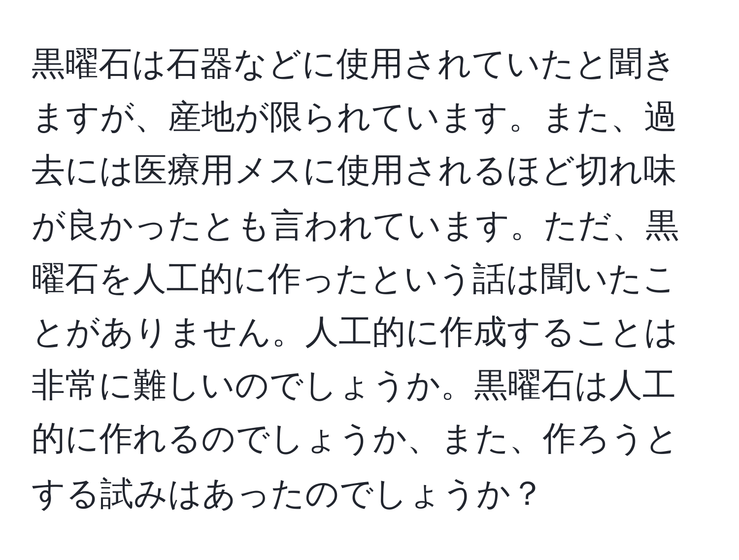 黒曜石は石器などに使用されていたと聞きますが、産地が限られています。また、過去には医療用メスに使用されるほど切れ味が良かったとも言われています。ただ、黒曜石を人工的に作ったという話は聞いたことがありません。人工的に作成することは非常に難しいのでしょうか。黒曜石は人工的に作れるのでしょうか、また、作ろうとする試みはあったのでしょうか？