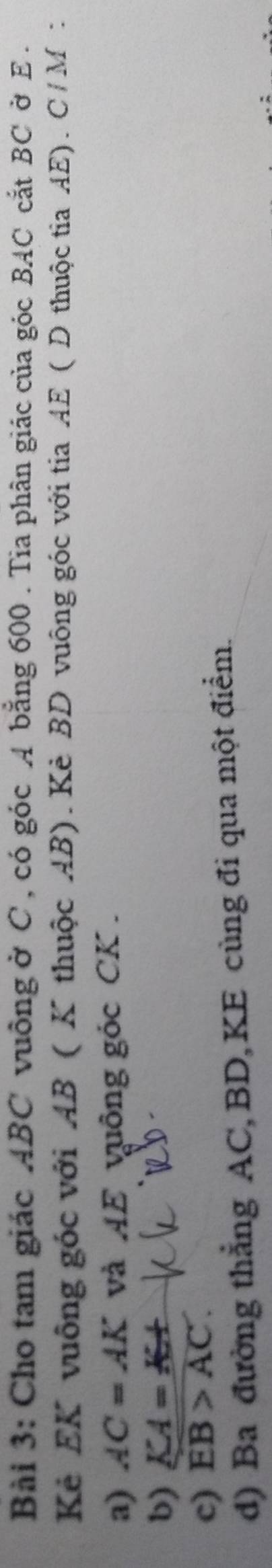 Cho tam giác ABC vuông ở C , có góc A bằng 600. Tia phân giác của góc BAC cắt BC ở E. 
Kẻ EK vuống góc với AB ( K thuộc AB). Kè BD vuông góc với tia AE ( D thuộc tia AE). C / M : 
a) AC=AK và AE vuông góc CK. 
b) KA=Kt
c) EB>AC. 
d) Ba đường thẳng AC, BD KE cùng đi qua một điểm.