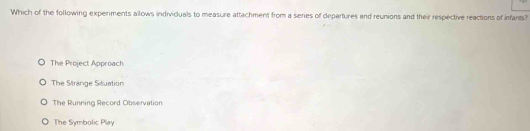 Which of the following experiments allows individuals to measure attachment from a series of departures and reunions and their respective reactions of infants?
The Project Approach
The Strange Situation
The Running Record Observation
The Symbolic Play