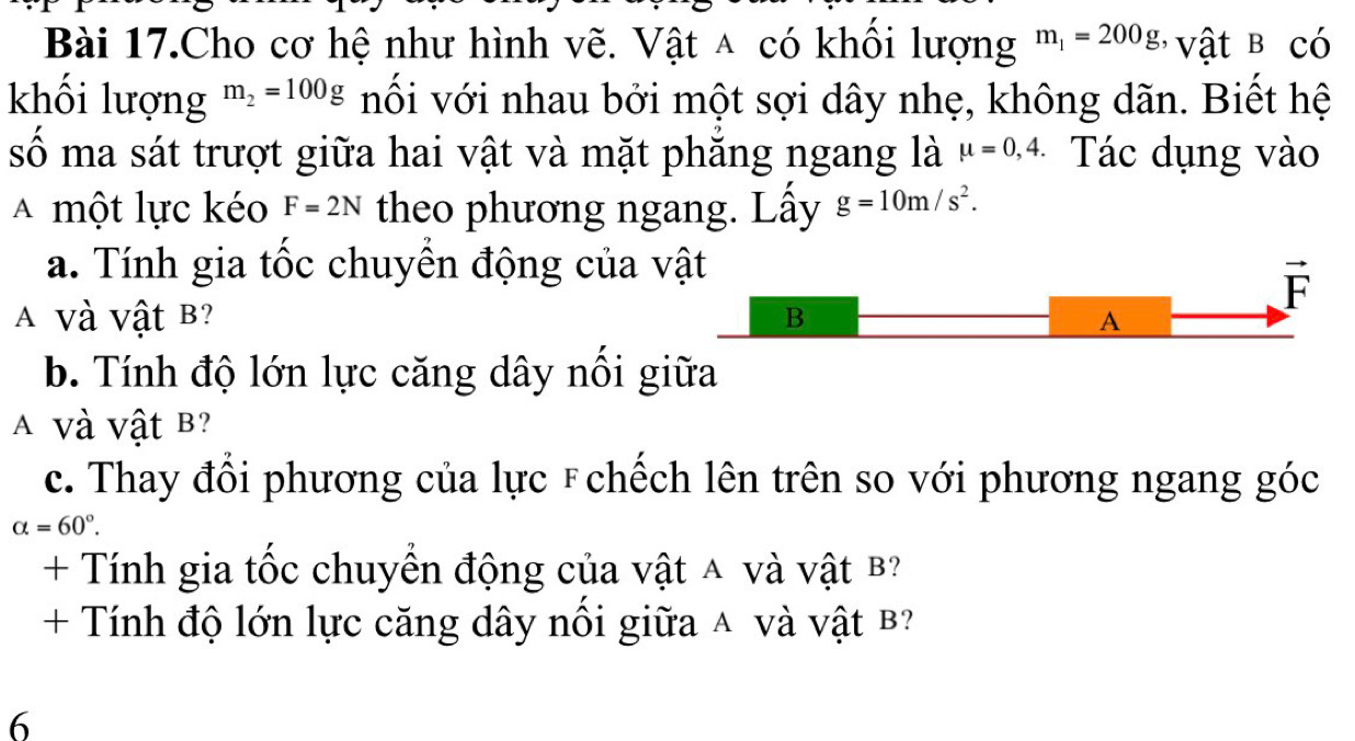 Bài 17.Cho cơ hệ như hình vẽ. Vật △ có khổi lượng m_1=200g ' vật B có 
khối lượng m_2=100g nối với nhau bởi một sợi dây nhẹ, không dãn. Biết hệ 
số ma sát trượt giữa hai vật và mặt phăng ngang là mu =0,4. Tác dụng vào 
A một lực kéo F=2N theo phương ngang. Lấy g=10m/s^2. 
a. Tính gia tốc chuyền động của vật
vector F
A Và Vật B? B A 
b. Tính độ lớn lực căng dây nổi giữa 
A Và Vật B? 
c. Thay đổi phương của lực F chếch lên trên so với phương ngang góc
alpha =60°. 
+ Tính gia tốc chuyển động của vật A và vật B? 
+ Tính độ lớn lực căng dây nổi giữa A và vật B 
6