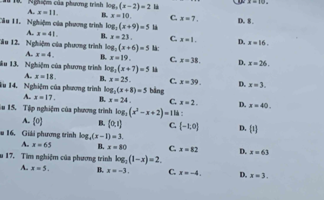 Cầu 10. 'Nghiệm của phương trình log _3(x-2)=2 là
1 x=10.
A. x=11. B. x=10. C. x=7. D. 8.
Câu 11. Nghiệm của phương trình log _2(x+9)=5 là
A. x=41. B. x=23. C. x=1. D. x=16. 
1âu 12. Nghiệm của phương trình log _2(x+6)=5 là:
A. x=4. B. x=19. C. x=38. D. x=26. 
ầu 13. Nghiệm của phương trình log _2(x+7)=5 là
A. x=18. B. x=25. C. x=39. D. x=3. 
1u 14. Nghiệm của phương trình log _2(x+8)=5 bằng
A. x=17. B. x=24. C. x=2. D. x=40. 
iu 15. Tập nghiệm của phương trình log _2(x^2-x+2)=1 là :
A.  0 B.  0;1 C.  -1;0 D.  1
u 16. Giải phương trình log _4(x-1)=3.
A. x=65 B. x=80 C. x=82 D. x=63
u 17. Tìm nghiệm của phương trình log _2(1-x)=2.
A. x=5. B. x=-3. C. x=-4. D. x=3.