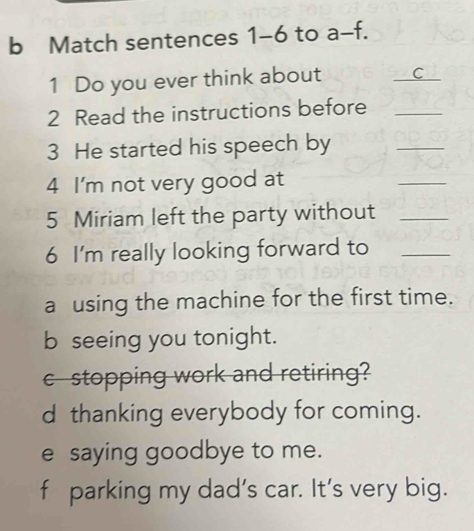 Match sentences 1-6 to a-f. 
1 Do you ever think about
_
_C
2 Read the instructions before_
3 He started his speech by
_
4 I'm not very good at
_
5 Miriam left the party without_
6 I'm really looking forward to_
a using the machine for the first time.
b seeing you tonight.
c stopping work and retiring?
d thanking everybody for coming.
e saying goodbye to me.
f parking my dad’s car. It’s very big.