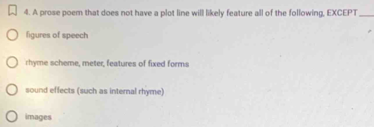 A prose poem that does not have a plot line will likely feature all of the following, EXCEPT_
figures of speech
rhyme scheme, meter, features of fixed forms
sound effects (such as internal rhyme)
images