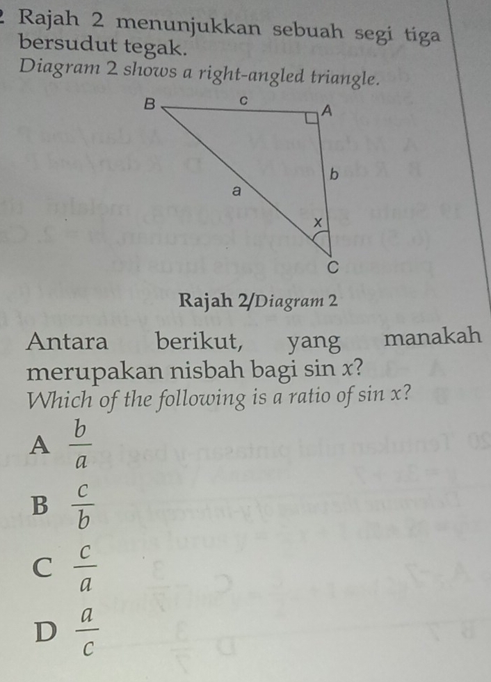 Rajah 2 menunjukkan sebuah segi tiga
bersudut tegak.
Diagram 2 shows a right-angled triangle.
Rajah 2/Diagram 2
Antara berikut, yang manakah
merupakan nisbah bagi sin x?
Which of the following is a ratio of sin x?
A  b/a 
B  c/b 
C  c/a 
D  a/c 