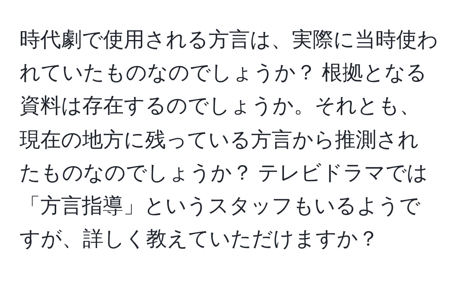 時代劇で使用される方言は、実際に当時使われていたものなのでしょうか？ 根拠となる資料は存在するのでしょうか。それとも、現在の地方に残っている方言から推測されたものなのでしょうか？ テレビドラマでは「方言指導」というスタッフもいるようですが、詳しく教えていただけますか？