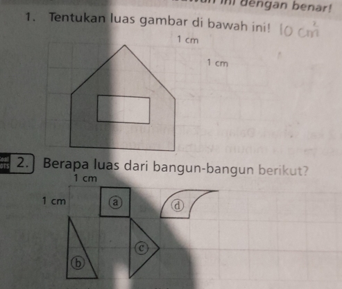 in dengan benar! 
1. Tentukan luas gambar di bawah ini!
1 cm
2.] Berapa luas dari bangun-bangun berikut?
1 cm
1 cm a 
C 
6