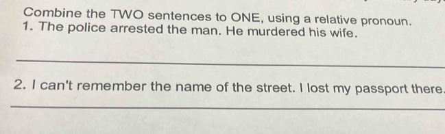 Combine the TWO sentences to ONE, using a relative pronoun. 
1. The police arrested the man. He murdered his wife. 
_ 
2. I can't remember the name of the street. I lost my passport there 
_