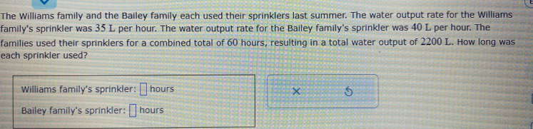 The Williams family and the Bailey family each used their sprinklers last summer. The water output rate for the Williams
family's sprinkler was 35 L per hour. The water output rate for the Bailey family's sprinkler was 40 L per hour. The
families used their sprinklers for a combined total of 60 hours, resulting in a total water output of 2200 L. How long was
each sprinkler used?
Williams family's sprinkler: □ hours × 5
Bailey family's sprinkler: □ hours