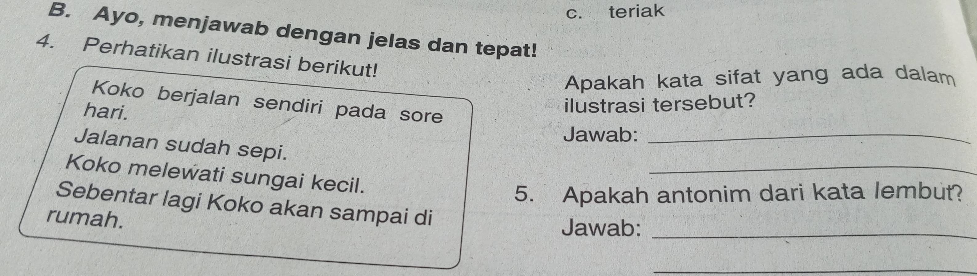 teriak 
B. Ayo, menjawab dengan jelas dan tepat! 
4. Perhatikan ilustrasi berikut! 
Apakah kata sifat yang ada dalam 
Koko berjalan sendiri pada sore 
hari. 
ilustrasi tersebut? 
Jawab:_ 
_ 
Jalanan sudah sepi. 
Koko melewati sungai kecil. 
5. Apakah antonim dari kata lembut? 
Sebentar lagi Koko akan sampai di 
rumah. 
Jawab:_ 
_