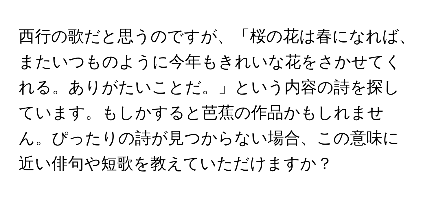 西行の歌だと思うのですが、「桜の花は春になれば、またいつものように今年もきれいな花をさかせてくれる。ありがたいことだ。」という内容の詩を探しています。もしかすると芭蕉の作品かもしれません。ぴったりの詩が見つからない場合、この意味に近い俳句や短歌を教えていただけますか？