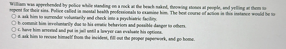 William was apprehended by police while standing on a rock at the beach naked, throwing stones at people, and yelling at them to
repent for their sins. Police called in mental health professionals to examine him. The best course of action in this instance would be to
a. ask him to surrender voluntarily and check into a psychiatric facility.
b. commit him involuntarily due to his erratic behaviors and possible danger to others.
c. have him arrested and put in jail until a lawyer can evaluate his options.
d. ask him to recuse himself from the incident, fill out the proper paperwork, and go home.