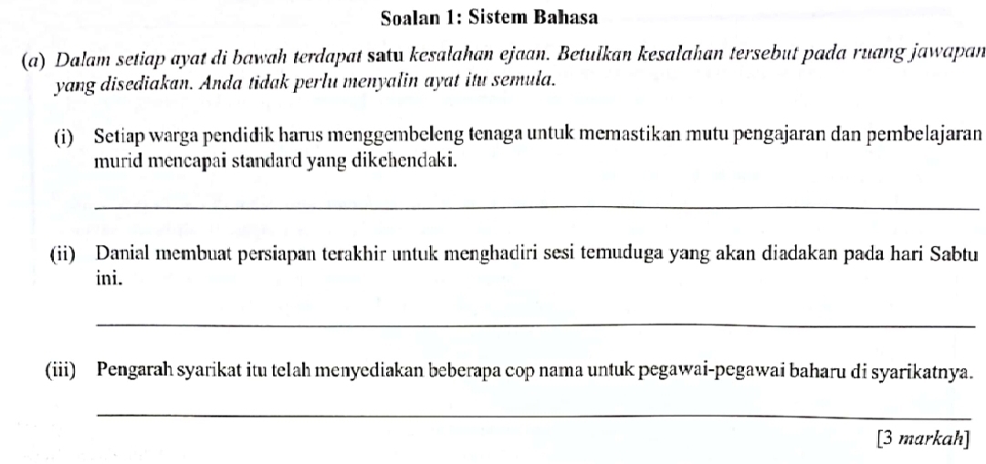 Soalan 1: Sistem Bahasa 
(a) Dalam setiap ayat di bawah terdapat setu kesalahan ejaan. Betulkan kesalahan tersebut pada ruang jawapan 
yang disediakan. Anda tidak perlu menyalin ayat itu semula. 
(i) Setiap warga pendidik harus menggembeleng tenaga untuk memastikan mutu pengajaran dan pembelajaran 
murid mencapai standard yang dikehendaki. 
_ 
(ii) Danial membuat persiapan terakhir untuk menghadiri sesi temuduga yang akan diadakan pada hari Sabtu 
ini. 
_ 
(iii) Pengarah syarikat itu telah menyediakan beberapa cop nama untuk pegawai-pegawai baharu di syarikatnya. 
_ 
[3 markah]