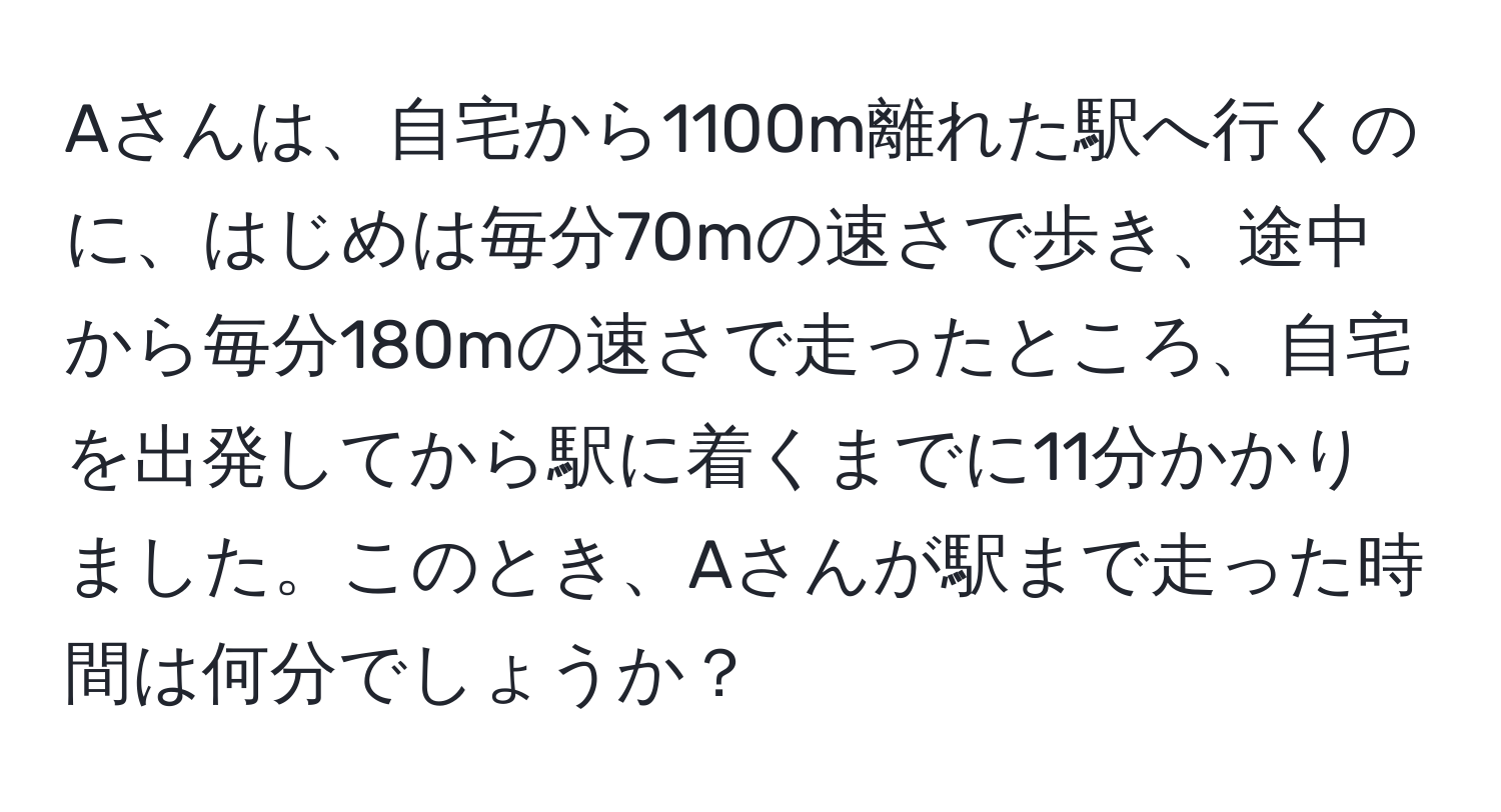 Aさんは、自宅から1100m離れた駅へ行くのに、はじめは毎分70mの速さで歩き、途中から毎分180mの速さで走ったところ、自宅を出発してから駅に着くまでに11分かかりました。このとき、Aさんが駅まで走った時間は何分でしょうか？