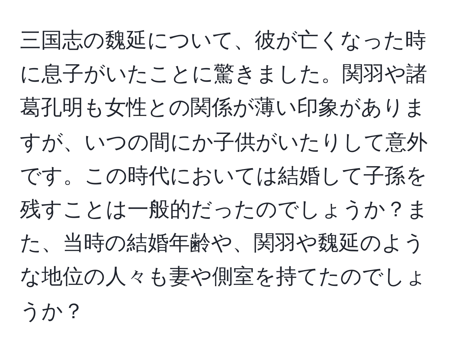 三国志の魏延について、彼が亡くなった時に息子がいたことに驚きました。関羽や諸葛孔明も女性との関係が薄い印象がありますが、いつの間にか子供がいたりして意外です。この時代においては結婚して子孫を残すことは一般的だったのでしょうか？また、当時の結婚年齢や、関羽や魏延のような地位の人々も妻や側室を持てたのでしょうか？