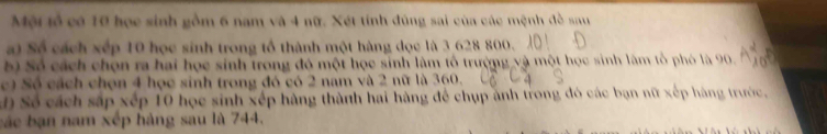 Mội tổ có 10 học sinh gồm 6 nam và 4 nữ. Xét tính đùng sai của các mệnh đồ sau 
a) Số cách xếp 10 học sinh trong tổ thành một hàng đọc là 3 628 800. 
bộ Số cách chọn ra hai học sinh trong đó một học sinh làm tổ trường và một học sinh làm tổ phó là 90. 
c) Số cách chọn 4 học sinh trong đó có 2 nam và 2 nữ là 360. 
Độ Số cách sắp xếp 10 học sinh xếp hàng thành hai hàng để chụp ảnh trong đó các bạn nữ xếp hàng trước, 
bác bạn nam xếp hàng sau là 744.