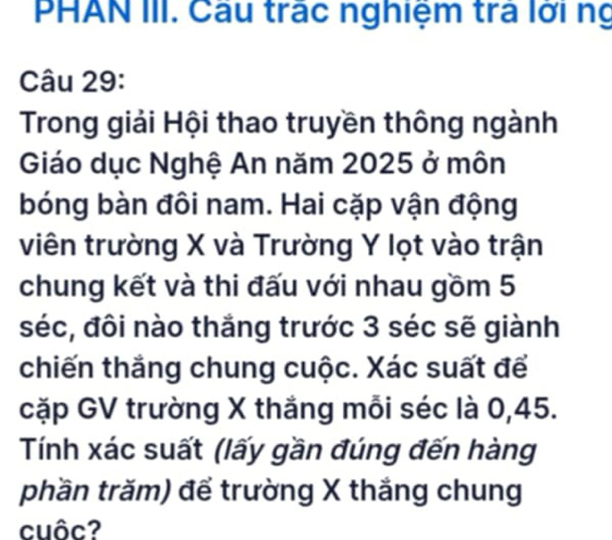 PHAN III. Câu trác nghiệm trả lới ng 
Câu 29: 
Trong giải Hội thao truyền thông ngành 
Giáo dục Nghệ An năm 2025 ở môn 
bóng bàn đôi nam. Hai cặp vận động 
viên trường X và Trường Y lọt vào trận 
chung kết và thi đấu với nhau gồm 5
séc, đôi nào thắng trước 3 séc sẽ giành 
chiến thắng chung cuộc. Xác suất để 
cặp GV trường X thắng mỗi séc là 0, 45. 
Tính xác suất (lấy gần đúng đến hàng 
phần trăm) để trường X thắng chung 
cuôc?