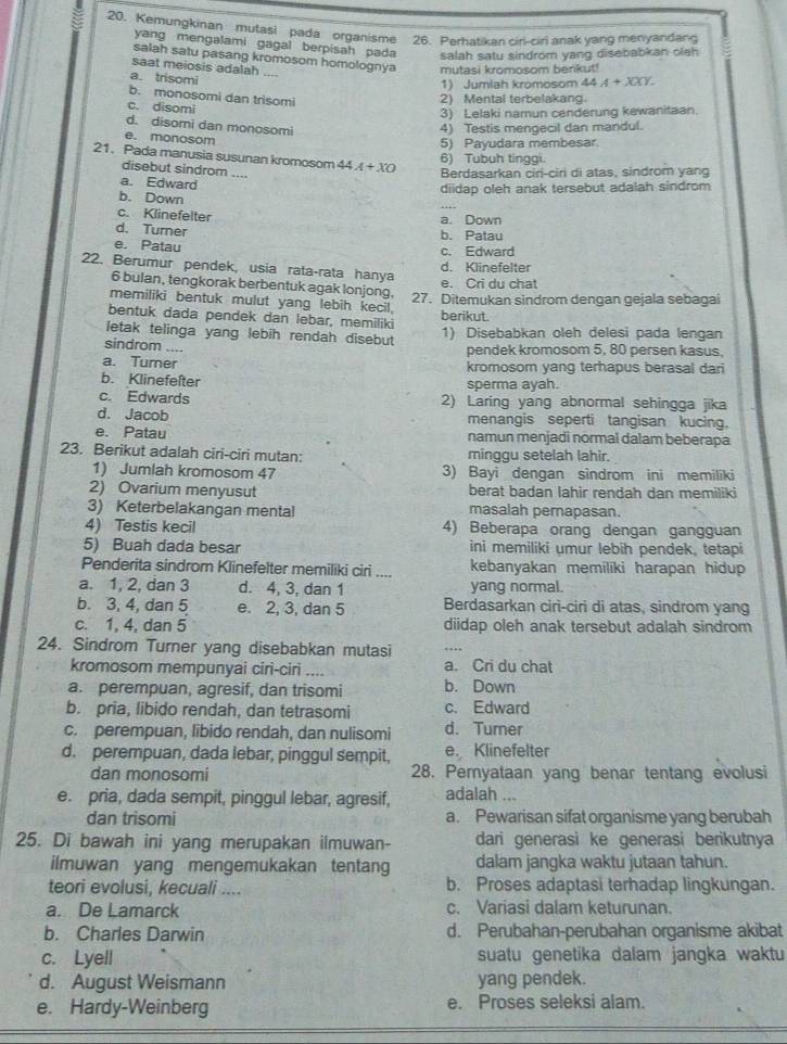 Kemungkinan mutasi pada organisme 26. Perhatikan ciri-ciri anak yang menyandang
yang mengalami gagal berpisah pada salah satu sindrom yang disebabkan olah
salah satu pasang kromosom homolognya mutasi kromosom benkut!
saat meiosis adalah
a. trisomi
1) Jumiah kromosom 44A+XXY.
b. monosomi dan trisomi
2) Mental terbelakang.
c. disomi
3) Lelaki namun cenderung kewanitaan.
d. disomi dan monosomi 4) Testis mengecil dan mandul.
e. monosom
5) Payudara membesar
21. Pada manusia susunan kromosom 44A+XO
6) Tubuh tinggi.
disebut sindrom ....
Berdasarkan ciri-ciri di atas, sindrom yang
a. Edward
diidap oleh anak tersebut adalah sindrom
b. Down
c. Klinefelter a. Down
d. Turner
b. Patau
e. Patau c. Edward
d. Klinefelter
22. Berumur pendek, usia rata-rata hanya
e. Cri du chat
6 bulan, tengkorak berbentuk agak lonjong.
27. Ditemukan sindrom dengan gejala sebagai
memiliki bentuk mulut yang lebih kecil.
bentuk dada pendek dan lebar, memiliki berikut.
letak telinga yang lebih rendah disebut 1) Disebabkan oleh delesi pada lengan
sindrom ....
pendek kromosom 5, 80 persen kasus.
a. Turner kromosom yang terhapus berasal dari
b. Klinefeſter sperma ayah.
c. Edwards 2) Laring yang abnormal sehingga jika
d. Jacob menangis seperti tangisan kucing,
e. Patau namun menjadi normal dalam beberapa
23. Berikut adalah ciri-ciri mutan: minggu setelah lahir.
1) Jumlah kromosom 47 3) Bayi dengan sindrom ini memiliki
2) Ovarium menyusut berat badan lahir rendah dan memiliki
3) Keterbelakangan mental masalah perapasan.
4) Testis kecil 4) Beberapa orang dengan gangguan
5) Buah dada besar ini memiliki umur lebih pendek, tetapi
Penderita sindrom Klinefelter memiliki ciri .... kebanyakan memiliki harapan hidup
a. 1, 2, dan 3 d. 4, 3, dan 1 yang normal.
b. 3, 4, dan 5 e. 2, 3, dan 5 Berdasarkan ciri-ciri di atas, sindrom yang
c. 1, 4, dan 5 diidap oleh anak tersebut adalah sindrom
24. Sindrom Turner yang disebabkan mutasi
kromosom mempunyai ciri-ciri ,.. a. Cri du chat
a. perempuan, agresif, dan trisomi b. Down
b. pria, libido rendah, dan tetrasomi c. Edward
c. perempuan, libido rendah, dan nulisomi d. Tumer
d. perempuan, dada lebar, pinggul sempit, e. Klinefelter
dan monosomi 28. Peryataan yang benar tentang evolusi
e. pria, dada sempit, pinggul lebar, agresif, adalah ...
dan trisomi a. Pewarisan sifat organisme yang berubah
25. Di bawah ini yang merupakan ilmuwan- dari generasi ke generasi berikutnya
ilmuwan yang mengemukakan tentang dalam jangka waktu jutaan tahun.
teori evolusi, kecuali .... b. Proses adaptasi terhadap lingkungan.
a. De Lamarck c. Variasi dalam keturunan.
b. Charles Darwin d. Perubahan-perubahan organisme akibat
c. Lyell suatu genetika dalam jangka waktu
d. August Weismann yang pendek.
e. Hardy-Weinberg e. Proses seleksi alam.