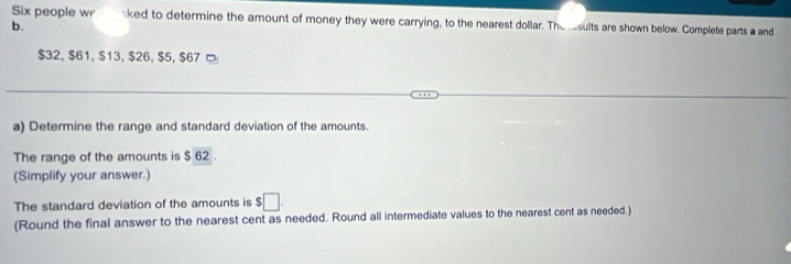 Six people we aked to determine the amount of money they were carrying, to the nearest dollar. The rsults are shown below. Complete parts a and 
b.
$32, $61, $13, $26, $5, $67 □ 
a) Determine the range and standard deviation of the amounts. 
The range of the amounts is $ 62. 
(Simplify your answer.) 
The standard deviation of the amounts is $□. 
(Round the final answer to the nearest cent as needed. Round all intermediate values to the nearest cent as needed.)