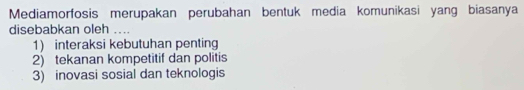 Mediamorfosis merupakan perubahan bentuk media komunikasi yang biasanya
disebabkan oleh ....
1) interaksi kebutuhan penting
2) tekanan kompetitif dan politis
3) inovasi sosial dan teknologis