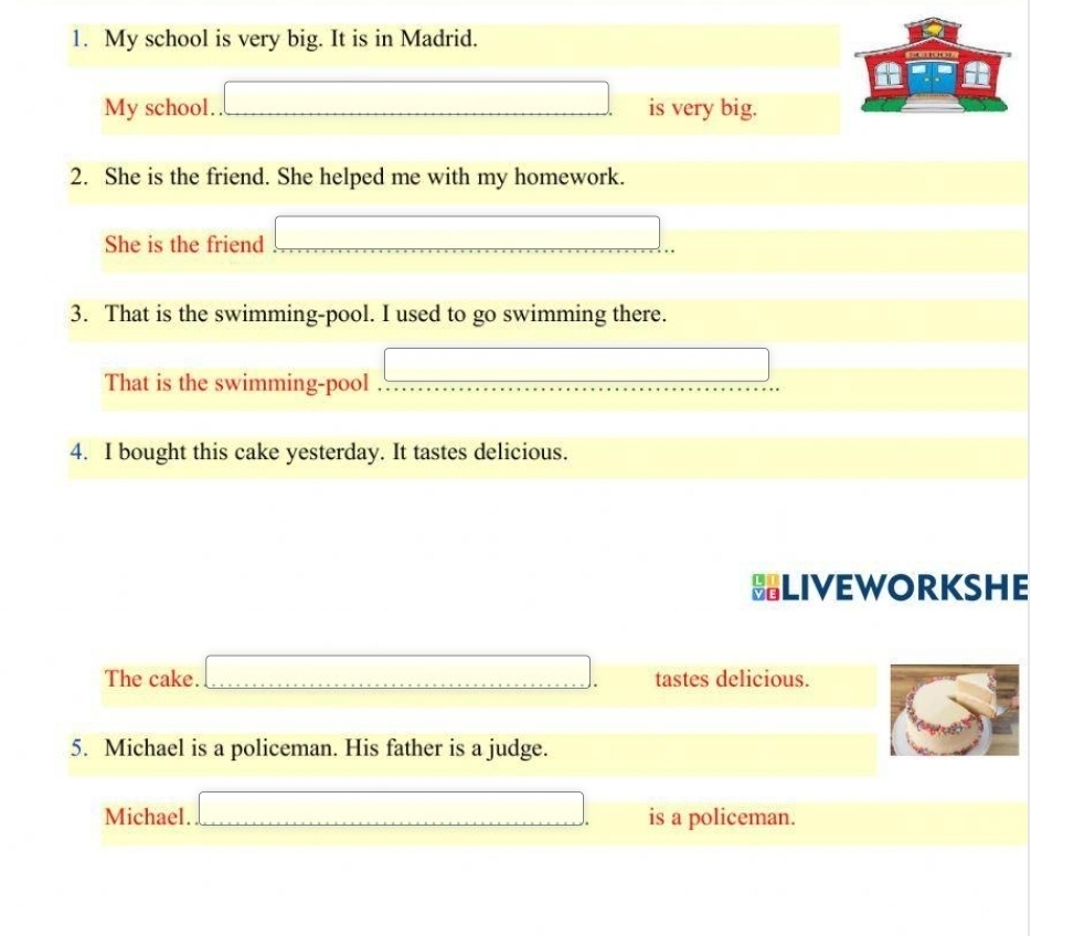 My school is very big. It is in Madrid. 
My school. is very big. 
2. She is the friend. She helped me with my homework. 
She is the friend 
3. That is the swimming-pool. I used to go swimming there. 
That is the swimming-pool 
4. I bought this cake yesterday. It tastes delicious. 
BLIVEWORKSHE 
The cake. ....,...) tastes delicious. 
5. Michael is a policeman. His father is a judge. 
Michael. is a policeman.