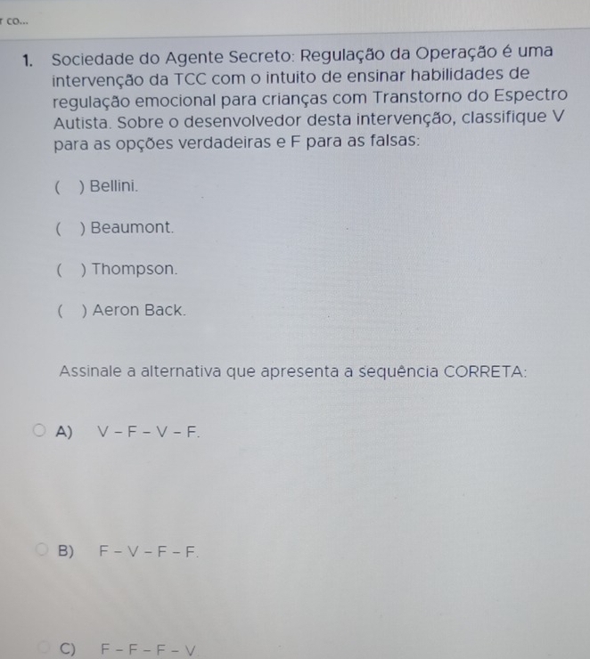 co...
1. Sociedade do Agente Secreto: Regulação da Operação é uma
intervenção da TCC com o intuito de ensinar habilidades de
regulação emocional para crianças com Transtorno do Espectro
Autista. Sobre o desenvolvedor desta intervenção, classifique V
para as opções verdadeiras e F para as falsas:
 ) Bellini.
( ) Beaumont.
 ) Thompson.
 ) Aeron Back.
Assinale a alternativa que apresenta a sequência CORRETA:
A) V-F-V-F.
B) F-V-F-F. 
C) F-F-F-V