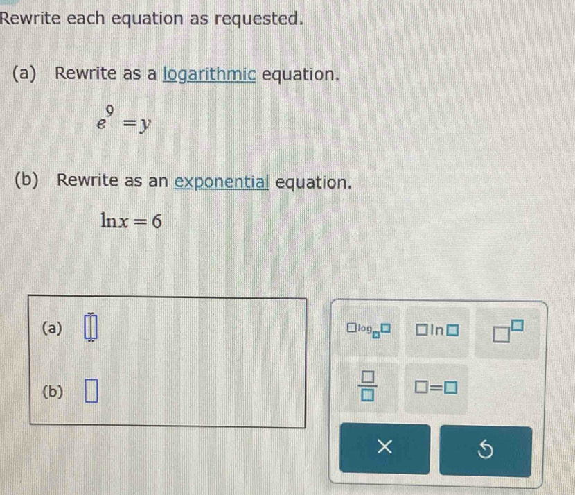 Rewrite each equation as requested. 
(a) Rewrite as a logarithmic equation.
e^9=y
(b) Rewrite as an exponential equation.
ln x=6
(a) =□° log In □^(□)
(b) □  □ /□   □ =□
×