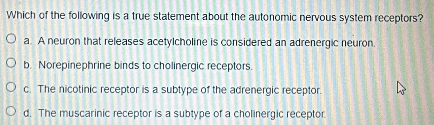 Which of the following is a true statement about the autonomic nervous system receptors?
a. A neuron that releases acetylcholine is considered an adrenergic neuron.
b. Norepinephrine binds to cholinergic receptors.
c. The nicotinic receptor is a subtype of the adrenergic receptor.
d. The muscarinic receptor is a subtype of a cholinergic receptor.