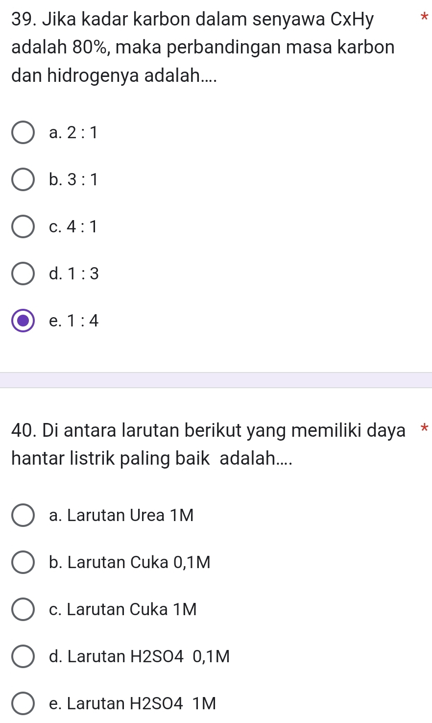 Jika kadar karbon dalam senyawa CxHy *
adalah 80%, maka perbandingan masa karbon
dan hidrogenya adalah....
a. 2:1
b. 3:1
C. 4:1
d. 1:3
e. 1:4
40. Di antara larutan berikut yang memiliki daya *
hantar listrik paling baik adalah....
a. Larutan Urea 1M
b. Larutan Cuka 0,1M
c. Larutan Cuka 1M
d. Larutan H2SO4 0,1M
e. Larutan H2SO4 1M