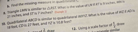 Find the missing measure in quadrilateral . 
9. Triangle LMN is similar to △ RST. What is the value of LN if RT is 9 inches, MN is
21 inches, and ST is 7 inches? (Examplie 2) 
10. Quadrilateral ABCD is similar to quadrilateral WXYZ. What is the value of WZ if AD is
18 feet, CD is 27 feet, and YZ is 10.8 feet?
frac 2 draw 
12. Using a scale factor of  4/3  , draw 
triangle similar