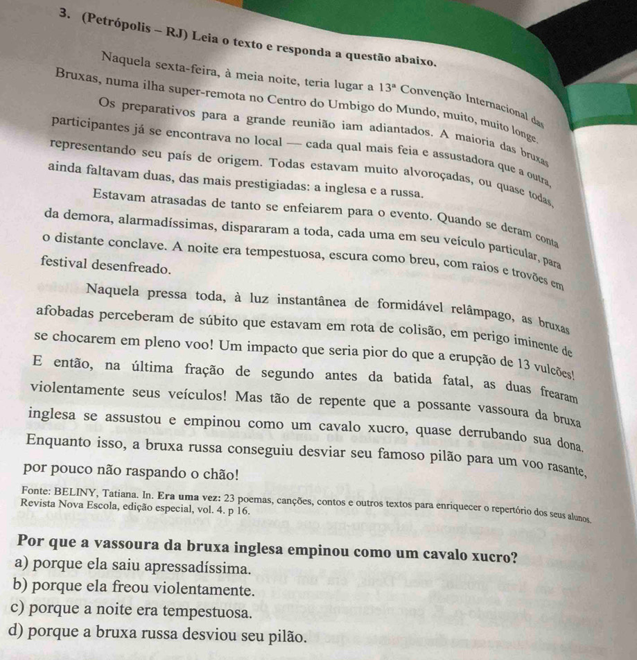 (Petrópolis - RJ) Leia o texto e responda a questão abaixo.
Naquela sexta-feira, à meia noite, teria lugar a 13^a Convenção Internacional das
Bruxas, numa ilha super-remota no Centro do Umbigo do Mundo, muito, muito longe
Os preparativos para a grande reunião iam adiantados. A maioria das bruxas
participantes já se encontrava no local — cada qual mais feia e assustadora que a outra.
representando seu país de origem. Todas estavam muito alvoroçadas, ou quase todas,
ainda faltavam duas, das mais prestigiadas: a inglesa e a russa.
Estavam atrasadas de tanto se enfeiarem para o evento. Quando se deram conta
da demora, alarmadíssimas, dispararam a toda, cada uma em seu veículo particular, para
o distante conclave. A noite era tempestuosa, escura como breu, com raios e trovões em
festival desenfreado.
Naquela pressa toda, à luz instantânea de formidável relâmpago, as bruxas
afobadas perceberam de súbito que estavam em rota de colisão, em perigo iminente de
se chocarem em pleno voo! Um impacto que seria pior do que a erupção de 13 vulcões!
E então, na última fração de segundo antes da batida fatal, as duas frearam
violentamente seus veículos! Mas tão de repente que a possante vassoura da bruxa
inglesa se assustou e empinou como um cavalo xucro, quase derrubando sua dona
Enquanto isso, a bruxa russa conseguiu desviar seu famoso pilão para um voo rasante,
por pouco não raspando o chão!
Fonte: BELINY, Tatiana. In. Era uma vez: 23 poemas, canções, contos e outros textos para enriquecer o repertório dos seus alunos
Revista Nova Escola, edição especial, vol. 4. p 16.
Por que a vassoura da bruxa inglesa empinou como um cavalo xucro?
a) porque ela saiu apressadíssima.
b) porque ela freou violentamente.
c) porque a noite era tempestuosa.
d) porque a bruxa russa desviou seu pilão.