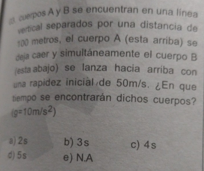 ()3. cuerpos A y B se encuentran en una línea
vertical separados por una distancia de
100 metros, el cuerpo A (esta arriba) se
deja caer y simultáneamente el cuerpo B
(esta abajo) se lanza hacia arríba con
una rapidez inicial de 50m/s. ¿En que
tiempo se encontrarán dichos cuerpos?
(g=10m/s^2)
a) 2s b) 3s c) 4s
d) 5s e) N. A