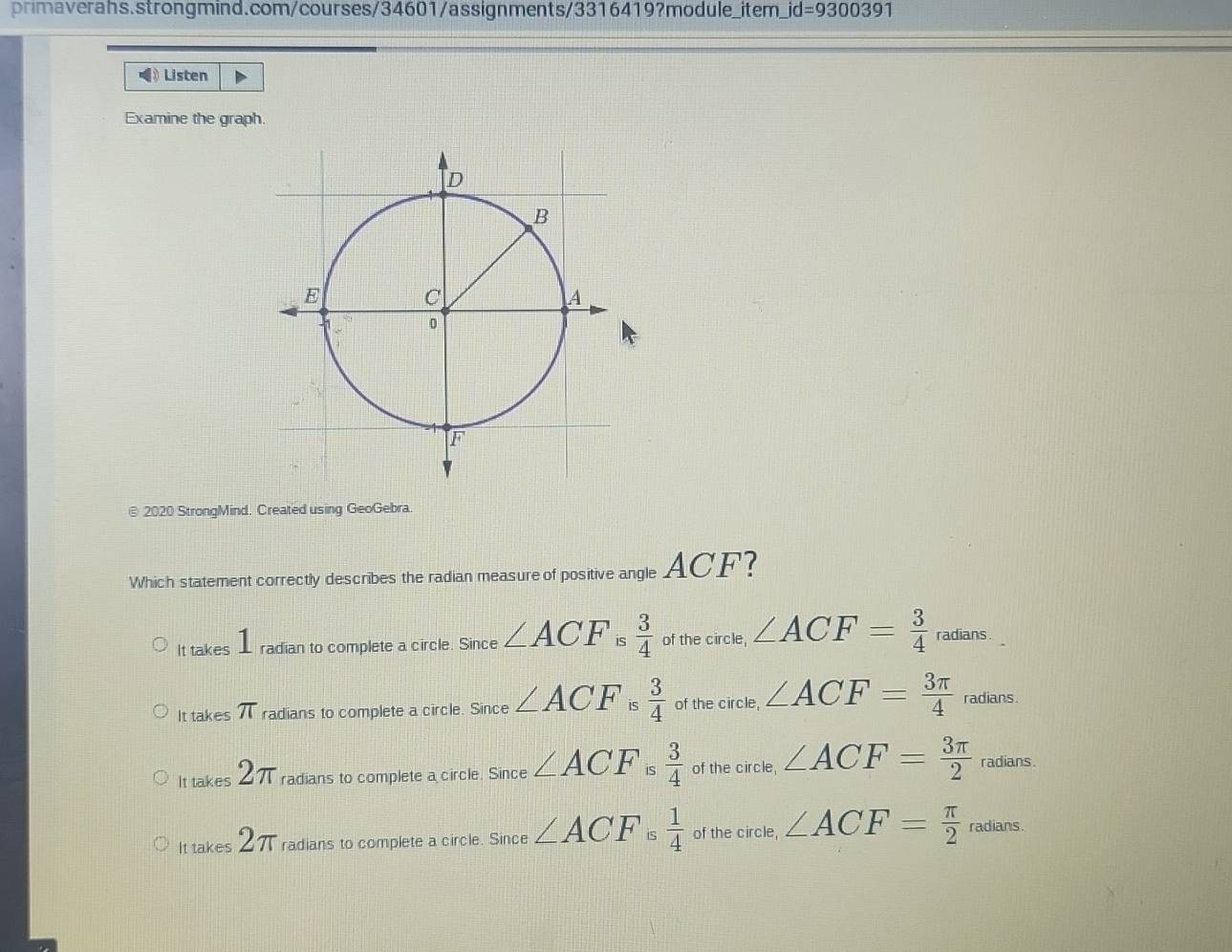 jd=9300391 
》 Listen D
Examine the graph.
D
B
E
C
A
0
F
v
@ 2020 StrongMind. Created using GeoGebra.
Which statement correctly describes the radian measure of positive angle ACF?
It takes radian to complete a circle. Since ∠ ACF is  3/4  of the circle, ∠ ACF= 3/4  radians
It takes 71 T radians to complete a circle. Since ∠ ACF is  3/4  of the circle, ∠ ACF= 3π /4  radians.
It takes 2π radians to complete a circle. Since ∠ ACF is  3/4  of the circle, ∠ ACF= 3π /2  radians.
It takes 2π radians to complete a circle. Since ∠ ACF i  1/4  of the circle, ∠ ACF= π /2 radi ans .