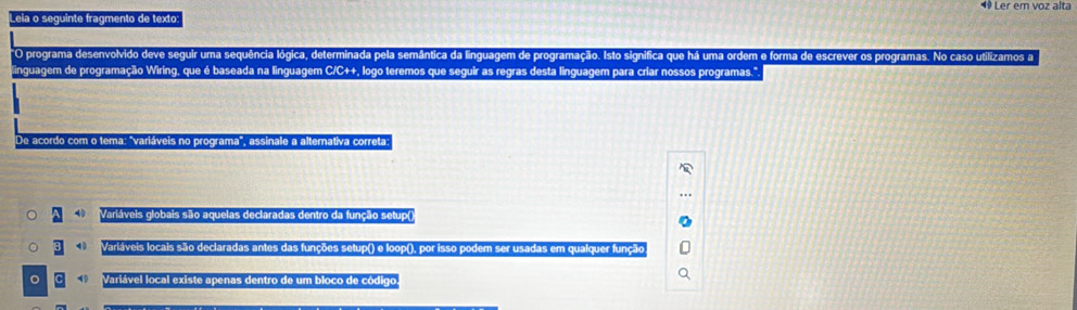 ◆ Ler em voz alta
Leia o seguinte fragmento de texto:
O programa desenvolvido deve seguir uma sequência lógica, determinada pela semântica da linguagem de programação. Isto significa que há uma ordem e forma de escrever os programas. No caso utilizamos a
linguagem de programação Wiring, que é baseada na linguagem C/C++, logo teremos que seguir as regras desta linguagem para criar nossos programas."
De acordo com o tema: 'variáveis no programa', assinale a alternativa correta
Variáveis globais são aquelas declaradas dentro da função setup(
4 Variáveis locais são declaradas antes das funções setup() e loop(), por isso podem ser usadas em qualquer função
。 Variável local existe apenas dentro de um bloco de código.