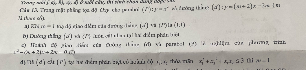 Trong môi ý a), b), c), d) ở môi câu, thí sinh chọn đùng hoặc sai.
Câu 13. Trong mặt phẳng tọa độ Oxy cho parabol (P): y=x^2 và đường thẳng (d): y=(m+2)x-2m (m
là tham số).
a) Khi m=1 toạ độ giao điểm của đường thẳng (d) và (P) là (1;1).
b) Đường thẳng (d) và (P) luôn cắt nhau tại hai điểm phân biệt.
c) Hoành độ giao điểm của đường thẳng (d) và parabol (P) là nghiệm của phương trình
x^2-(m+2)x+2m=0(1)
d) Để (d) cắt (P) tại hai điểm phân biệt có hoành độ x_1; x_2 thỏa mãn x_1^(2+x_2^2+x_1)x_2≤ 3 thì m=1.