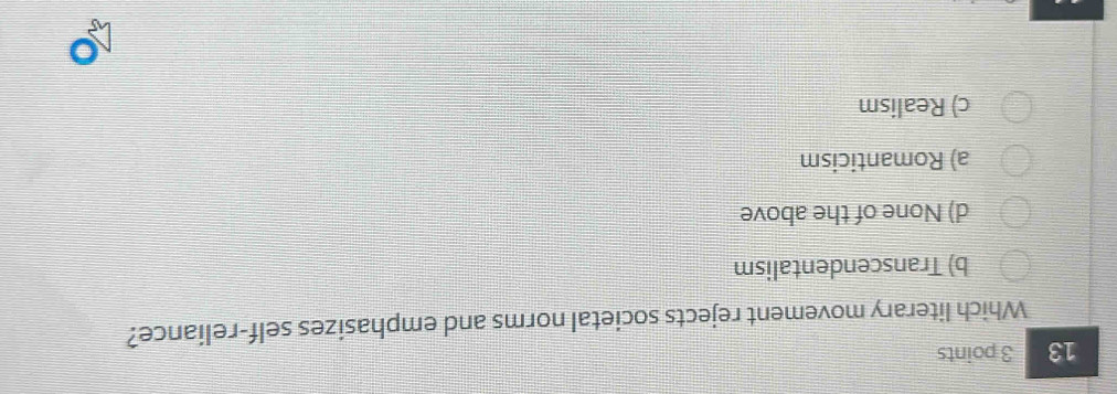 13 3 points
Which literary movement rejects societal norms and emphasizes self-reliance?
b) Transcendentalism
d) None of the above
a) Romanticism
c) Realism