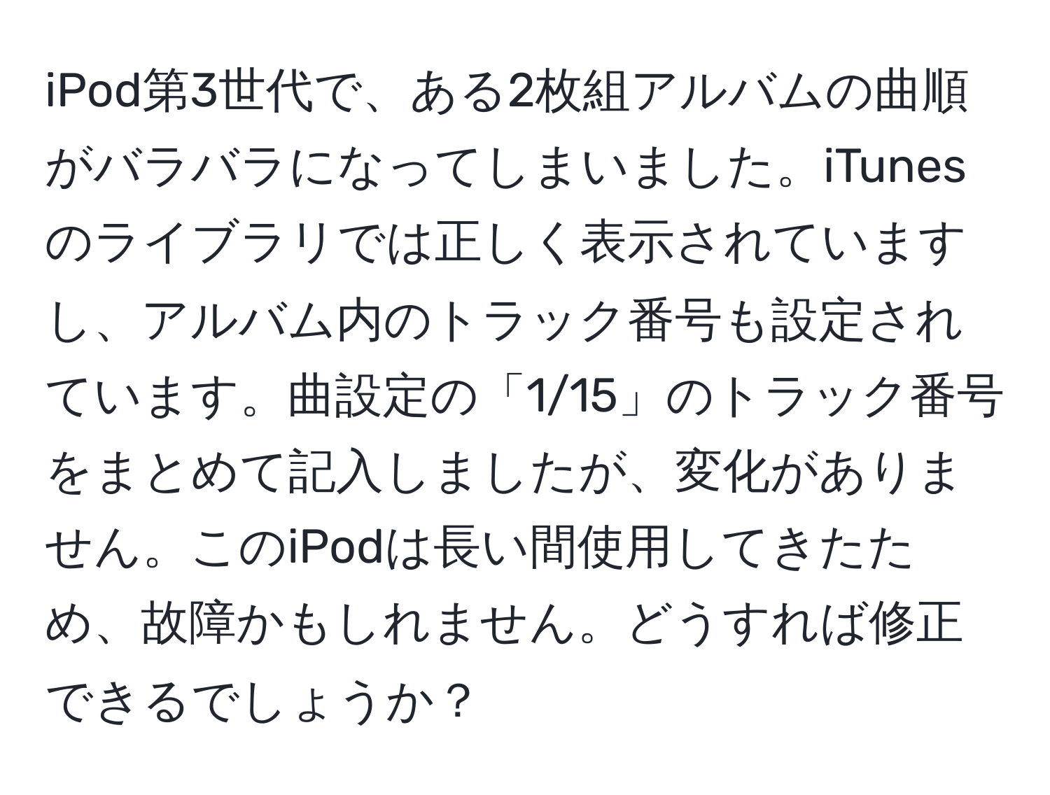 iPod第3世代で、ある2枚組アルバムの曲順がバラバラになってしまいました。iTunesのライブラリでは正しく表示されていますし、アルバム内のトラック番号も設定されています。曲設定の「1/15」のトラック番号をまとめて記入しましたが、変化がありません。このiPodは長い間使用してきたため、故障かもしれません。どうすれば修正できるでしょうか？