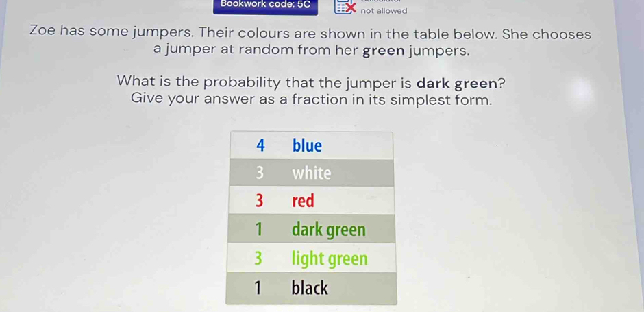 Bookwork code: 5C not allowed 
Zoe has some jumpers. Their colours are shown in the table below. She chooses 
a jumper at random from her green jumpers. 
What is the probability that the jumper is dark green? 
Give your answer as a fraction in its simplest form.